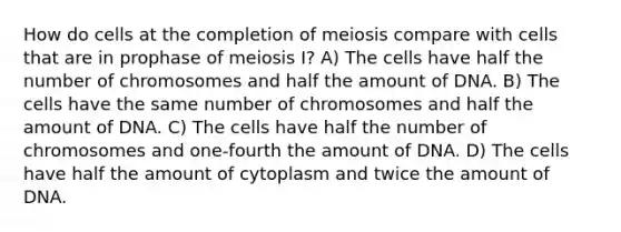 How do cells at the completion of meiosis compare with cells that are in prophase of meiosis I? A) The cells have half the number of chromosomes and half the amount of DNA. B) The cells have the same number of chromosomes and half the amount of DNA. C) The cells have half the number of chromosomes and one-fourth the amount of DNA. D) The cells have half the amount of cytoplasm and twice the amount of DNA.