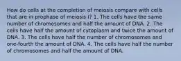 How do cells at the completion of meiosis compare with cells that are in prophase of meiosis I? 1. The cells have the same number of chromosomes and half the amount of DNA. 2. The cells have half the amount of cytoplasm and twice the amount of DNA. 3. The cells have half the number of chromosomes and one-fourth the amount of DNA. 4. The cells have half the number of chromosomes and half the amount of DNA.