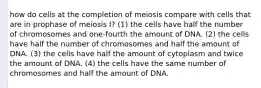 how do cells at the completion of meiosis compare with cells that are in prophase of meiosis I? (1) the cells have half the number of chromosomes and one-fourth the amount of DNA. (2) the cells have half the number of chromosomes and half the amount of DNA. (3) the cells have half the amount of cytoplasm and twice the amount of DNA. (4) the cells have the same number of chromosomes and half the amount of DNA.