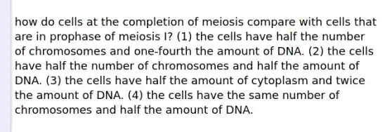 how do cells at the completion of meiosis compare with cells that are in prophase of meiosis I? (1) the cells have half the number of chromosomes and one-fourth the amount of DNA. (2) the cells have half the number of chromosomes and half the amount of DNA. (3) the cells have half the amount of cytoplasm and twice the amount of DNA. (4) the cells have the same number of chromosomes and half the amount of DNA.