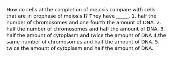 How do cells at the completion of meiosis compare with cells that are in prophase of meiosis I? They have _____. 1. half the number of chromosomes and one-fourth the amount of DNA. 2. half the number of chromosomes and half the amount of DNA. 3. half the amount of cytoplasm and twice the amount of DNA 4.the same number of chromosomes and half the amount of DNA. 5. twice the amount of cytoplasm and half the amount of DNA.