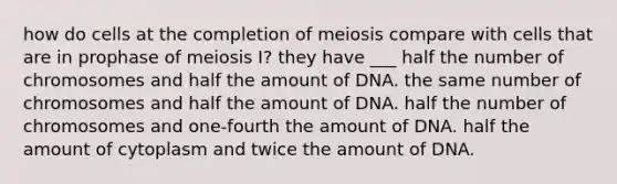 how do cells at the completion of meiosis compare with cells that are in prophase of meiosis I? they have ___ half the number of chromosomes and half the amount of DNA. the same number of chromosomes and half the amount of DNA. half the number of chromosomes and one-fourth the amount of DNA. half the amount of cytoplasm and twice the amount of DNA.