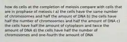 how do cells at the completion of meiosis compare with cells that are in prophase of meiosis I a) the cells have the same number of chromosomes and half the amount of DNA b) the cells have half the number of chromosomes and half the amount of DNA c) the cells have half the amount of cytoplasm and twice the amount of DNA d) the cells have half the number of chromosomes and one-fourth the amount of DNA