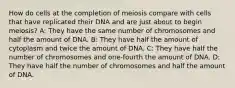 How do cells at the completion of meiosis compare with cells that have replicated their DNA and are just about to begin meiosis? A: They have the same number of chromosomes and half the amount of DNA. B: They have half the amount of cytoplasm and twice the amount of DNA. C: They have half the number of chromosomes and one-fourth the amount of DNA. D: They have half the number of chromosomes and half the amount of DNA.