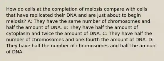 How do cells at the completion of meiosis compare with cells that have replicated their DNA and are just about to begin meiosis? A: They have the same number of chromosomes and half the amount of DNA. B: They have half the amount of cytoplasm and twice the amount of DNA. C: They have half the number of chromosomes and one-fourth the amount of DNA. D: They have half the number of chromosomes and half the amount of DNA.