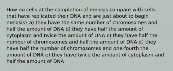 How do cells at the completion of meiosis compare with cells that have replicated their DNA and are just about to begin meiosis? a) they have the same number of chromosomes and half the amount of DNA b) they have half the amount of cytoplasm and twice the amount of DNA c) they have half the number of chromosomes and half the amount of DNA d) they have half the number of chromosomes and one-fourth the amount of DNA e) they have twice the amount of cytoplasm and half the amount of DNA