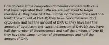 How do cells at the completion of meiosis compare with cells that have replicated their DNA are are just about to begin meiosis? A) they have half the number of chromosomes and one-fourth the amount of DNA B) they have twice the amount of cytoplasm and half the amount of DNA C) they have half the amount of cytoplasm and twice the amount of DNA D) they have half the number of chromosomes and half the amount of DNA E) they have the same number of chromosomes and half the amount of DNA