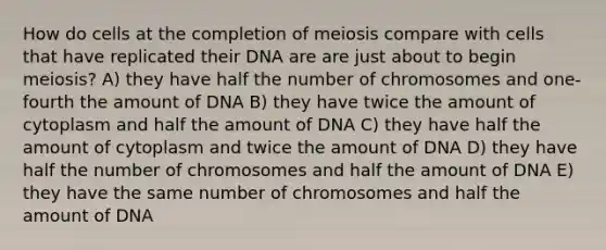 How do cells at the completion of meiosis compare with cells that have replicated their DNA are are just about to begin meiosis? A) they have half the number of chromosomes and one-fourth the amount of DNA B) they have twice the amount of cytoplasm and half the amount of DNA C) they have half the amount of cytoplasm and twice the amount of DNA D) they have half the number of chromosomes and half the amount of DNA E) they have the same number of chromosomes and half the amount of DNA