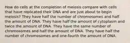 How do cells at the completion of meiosis compare with cells that have replicated their DNA and are just about to begin meiosis? They have half the number of chromosomes and half the amount of DNA. They have half the amount of cytoplasm and twice the amount of DNA. They have the same number of chromosomes and half the amount of DNA. They have half the number of chromosomes and one-fourth the amount of DNA.