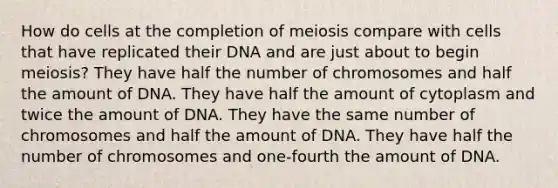 How do cells at the completion of meiosis compare with cells that have replicated their DNA and are just about to begin meiosis? They have half the number of chromosomes and half the amount of DNA. They have half the amount of cytoplasm and twice the amount of DNA. They have the same number of chromosomes and half the amount of DNA. They have half the number of chromosomes and one-fourth the amount of DNA.