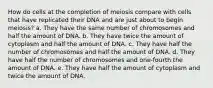 How do cells at the completion of meiosis compare with cells that have replicated their DNA and are just about to begin meiosis? a. They have the same number of chromosomes and half the amount of DNA. b. They have twice the amount of cytoplasm and half the amount of DNA. c. They have half the number of chromosomes and half the amount of DNA. d. They have half the number of chromosomes and one-fourth the amount of DNA. e. They have half the amount of cytoplasm and twice the amount of DNA.