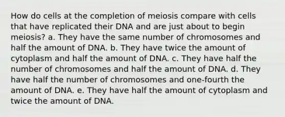 How do cells at the completion of meiosis compare with cells that have replicated their DNA and are just about to begin meiosis? a. They have the same number of chromosomes and half the amount of DNA. b. They have twice the amount of cytoplasm and half the amount of DNA. c. They have half the number of chromosomes and half the amount of DNA. d. They have half the number of chromosomes and one-fourth the amount of DNA. e. They have half the amount of cytoplasm and twice the amount of DNA.