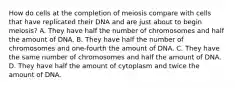 How do cells at the completion of meiosis compare with cells that have replicated their DNA and are just about to begin meiosis? A. They have half the number of chromosomes and half the amount of DNA. B. They have half the number of chromosomes and one-fourth the amount of DNA. C. They have the same number of chromosomes and half the amount of DNA. D. They have half the amount of cytoplasm and twice the amount of DNA.