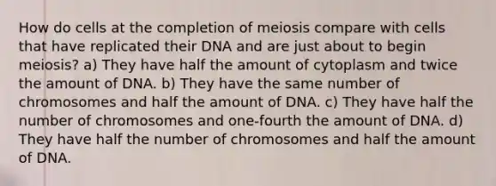 How do cells at the completion of meiosis compare with cells that have replicated their DNA and are just about to begin meiosis? a) They have half the amount of cytoplasm and twice the amount of DNA. b) They have the same number of chromosomes and half the amount of DNA. c) They have half the number of chromosomes and one-fourth the amount of DNA. d) They have half the number of chromosomes and half the amount of DNA.