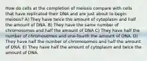 How do cells at the completion of meiosis compare with cells that have replicated their DNA and are just about to begin meiosis? A) They have twice the amount of cytoplasm and half the amount of DNA. B) They have the same number of chromosomes and half the amount of DNA C) They have half the number of chromosomes and one-fourth the amount of DNA. D) They have half the number of chromosomes and half the amount of DNA. E) They have half the amount of cytoplasm and twice the amount of DNA.