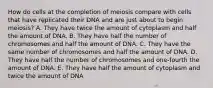 How do cells at the completion of meiosis compare with cells that have replicated their DNA and are just about to begin meiosis? A. They have twice the amount of cytoplasm and half the amount of DNA. B. They have half the number of chromosomes and half the amount of DNA. C. They have the same number of chromosomes and half the amount of DNA. D. They have half the number of chromosomes and one-fourth the amount of DNA. E. They have half the amount of cytoplasm and twice the amount of DNA