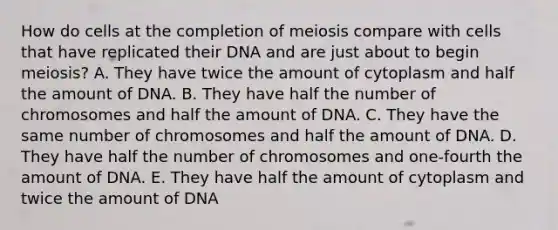 How do cells at the completion of meiosis compare with cells that have replicated their DNA and are just about to begin meiosis? A. They have twice the amount of cytoplasm and half the amount of DNA. B. They have half the number of chromosomes and half the amount of DNA. C. They have the same number of chromosomes and half the amount of DNA. D. They have half the number of chromosomes and one-fourth the amount of DNA. E. They have half the amount of cytoplasm and twice the amount of DNA