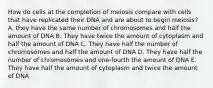 How do cells at the completion of meiosis compare with cells that have replicated their DNA and are about to begin meiosis? A. they have the same number of chromosomes and half the amount of DNA B. They have twice the amount of cytoplasm and half the amount of DNA C. They have half the number of chromosomes and half the amount of DNA D. They have half the number of chromosomes and one-fourth the amount of DNA E. They have half the amount of cytoplasm and twice the amount of DNA