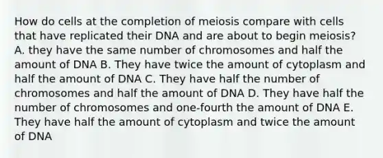 How do cells at the completion of meiosis compare with cells that have replicated their DNA and are about to begin meiosis? A. they have the same number of chromosomes and half the amount of DNA B. They have twice the amount of cytoplasm and half the amount of DNA C. They have half the number of chromosomes and half the amount of DNA D. They have half the number of chromosomes and one-fourth the amount of DNA E. They have half the amount of cytoplasm and twice the amount of DNA