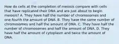 How do cells at the completion of meiosis compare with cells that have replicated their DNA and are just about to begin meiosis? A. They have half the number of chromosomes and one-fourth the amount of DNA. B. They have the same number of chromosomes and half the amount of DNA. C. They have half the number of chromosomes and half the amount of DNA. D. They have half the amount of cytoplasm and twice the amount of DNA.