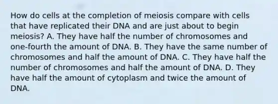 How do cells at the completion of meiosis compare with cells that have replicated their DNA and are just about to begin meiosis? A. They have half the number of chromosomes and one-fourth the amount of DNA. B. They have the same number of chromosomes and half the amount of DNA. C. They have half the number of chromosomes and half the amount of DNA. D. They have half the amount of cytoplasm and twice the amount of DNA.