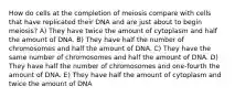 How do cells at the completion of meiosis compare with cells that have replicated their DNA and are just about to begin meiosis? A) They have twice the amount of cytoplasm and half the amount of DNA. B) They have half the number of chromosomes and half the amount of DNA. C) They have the same number of chromosomes and half the amount of DNA. D) They have half the number of chromosomes and one-fourth the amount of DNA. E) They have half the amount of cytoplasm and twice the amount of DNA