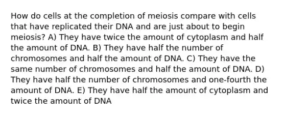 How do cells at the completion of meiosis compare with cells that have replicated their DNA and are just about to begin meiosis? A) They have twice the amount of cytoplasm and half the amount of DNA. B) They have half the number of chromosomes and half the amount of DNA. C) They have the same number of chromosomes and half the amount of DNA. D) They have half the number of chromosomes and one-fourth the amount of DNA. E) They have half the amount of cytoplasm and twice the amount of DNA