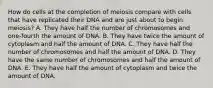 How do cells at the completion of meiosis compare with cells that have replicated their DNA and are just about to begin meiosis? A. They have half the number of chromosomes and one-fourth the amount of DNA. B. They have twice the amount of cytoplasm and half the amount of DNA. C. They have half the number of chromosomes and half the amount of DNA. D. They have the same number of chromosomes and half the amount of DNA. E. They have half the amount of cytoplasm and twice the amount of DNA.