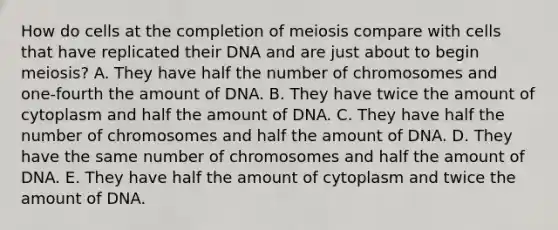 How do cells at the completion of meiosis compare with cells that have replicated their DNA and are just about to begin meiosis? A. They have half the number of chromosomes and one-fourth the amount of DNA. B. They have twice the amount of cytoplasm and half the amount of DNA. C. They have half the number of chromosomes and half the amount of DNA. D. They have the same number of chromosomes and half the amount of DNA. E. They have half the amount of cytoplasm and twice the amount of DNA.