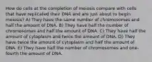 How do cells at the completion of meiosis compare with cells that have replicated their DNA and are just about to begin meiosis? A) They have the same number of chromosomes and half the amount of DNA. B) They have half the number of chromosomes and half the amount of DNA. C) They have half the amount of cytoplasm and twice the amount of DNA. D) They have twice the amount of cytoplasm and half the amount of DNA. E) They have half the number of chromosomes and one-fourth the amount of DNA.