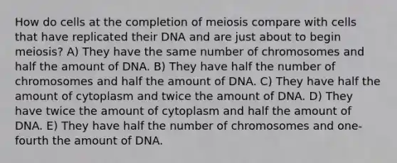 How do cells at the completion of meiosis compare with cells that have replicated their DNA and are just about to begin meiosis? A) They have the same number of chromosomes and half the amount of DNA. B) They have half the number of chromosomes and half the amount of DNA. C) They have half the amount of cytoplasm and twice the amount of DNA. D) They have twice the amount of cytoplasm and half the amount of DNA. E) They have half the number of chromosomes and one-fourth the amount of DNA.