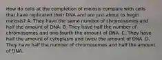 How do cells at the completion of meiosis compare with cells that have replicated their DNA and are just about to begin meiosis? A. They have the same number of chromosomes and half the amount of DNA. B. They have half the number of chromosomes and one-fourth the amount of DNA. C. They have half the amount of cytoplasm and twice the amount of DNA. D. They have half the number of chromosomes and half the amount of DNA.