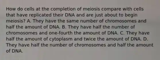 How do cells at the completion of meiosis compare with cells that have replicated their DNA and are just about to begin meiosis? A. They have the same number of chromosomes and half the amount of DNA. B. They have half the number of chromosomes and one-fourth the amount of DNA. C. They have half the amount of cytoplasm and twice the amount of DNA. D. They have half the number of chromosomes and half the amount of DNA.