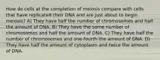 How do cells at the completion of meiosis compare with cells that have replicated their DNA and are just about to begin meiosis? A) They have half the number of chromosomes and half the amount of DNA. B) They have the same number of chromosomes and half the amount of DNA. C) They have half the number of chromosomes and one-fourth the amount of DNA. D) They have half the amount of cytoplasm and twice the amount of DNA.