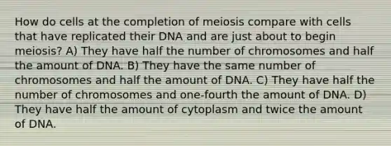 How do cells at the completion of meiosis compare with cells that have replicated their DNA and are just about to begin meiosis? A) They have half the number of chromosomes and half the amount of DNA. B) They have the same number of chromosomes and half the amount of DNA. C) They have half the number of chromosomes and one-fourth the amount of DNA. D) They have half the amount of cytoplasm and twice the amount of DNA.