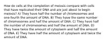 How do cells at the completion of meiosis compare with cells that have replicated their DNA and are just about to begin meiosis? A) They have half the number of chromosomes and one-fourth the amount of DNA. B) They have the same number of chromosomes and half the amount of DNA. C) They have half the number of chromosomes and half the amount of DNA. D) They have twice the amount of cytoplasm and half the amount of DNA. E) They have half the amount of cytoplasm and twice the amount of DNA.