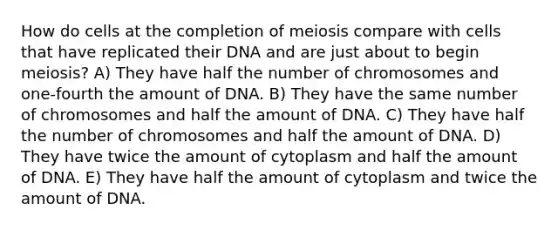 How do cells at the completion of meiosis compare with cells that have replicated their DNA and are just about to begin meiosis? A) They have half the number of chromosomes and one-fourth the amount of DNA. B) They have the same number of chromosomes and half the amount of DNA. C) They have half the number of chromosomes and half the amount of DNA. D) They have twice the amount of cytoplasm and half the amount of DNA. E) They have half the amount of cytoplasm and twice the amount of DNA.