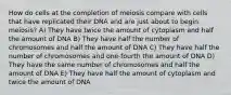 How do cells at the completion of meiosis compare with cells that have replicated their DNA and are just about to begin meiosis? A) They have twice the amount of cytoplasm and half the amount of DNA B) They have half the number of chromosomes and half the amount of DNA C) They have half the number of chromosomes and one-fourth the amount of DNA D) They have the same number of chromosomes and half the amount of DNA E) They have half the amount of cytoplasm and twice the amount of DNA