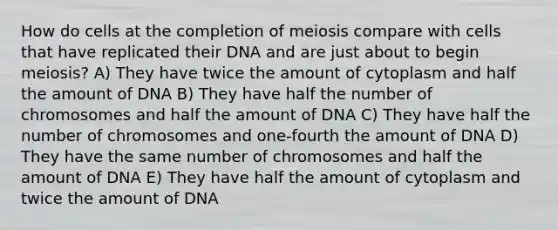 How do cells at the completion of meiosis compare with cells that have replicated their DNA and are just about to begin meiosis? A) They have twice the amount of cytoplasm and half the amount of DNA B) They have half the number of chromosomes and half the amount of DNA C) They have half the number of chromosomes and one-fourth the amount of DNA D) They have the same number of chromosomes and half the amount of DNA E) They have half the amount of cytoplasm and twice the amount of DNA