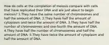 How do cells at the completion of meiosis compare with cells that have replicated their DNA and are just about to begin meiosis? 1.They have the same number of chromosomes and half the amount of DNA. 2.They have half the amount of cytoplasm and twice the amount of DNA. 3.They have half the number of chromosomes and one-fourth the amount of DNA. 4.They have half the number of chromosomes and half the amount of DNA. 5.They have twice the amount of cytoplasm and half the amount of DNA.