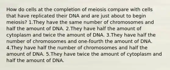 How do cells at the completion of meiosis compare with cells that have replicated their DNA and are just about to begin meiosis? 1.They have the same number of chromosomes and half the amount of DNA. 2.They have half the amount of cytoplasm and twice the amount of DNA. 3.They have half the number of chromosomes and one-fourth the amount of DNA. 4.They have half the number of chromosomes and half the amount of DNA. 5.They have twice the amount of cytoplasm and half the amount of DNA.