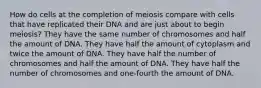 How do cells at the completion of meiosis compare with cells that have replicated their DNA and are just about to begin meiosis? They have the same number of chromosomes and half the amount of DNA. They have half the amount of cytoplasm and twice the amount of DNA. They have half the number of chromosomes and half the amount of DNA. They have half the number of chromosomes and one-fourth the amount of DNA.