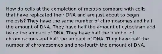 How do cells at the completion of meiosis compare with cells that have replicated their DNA and are just about to begin meiosis? They have the same number of chromosomes and half the amount of DNA. They have half the amount of cytoplasm and twice the amount of DNA. They have half the number of chromosomes and half the amount of DNA. They have half the number of chromosomes and one-fourth the amount of DNA.