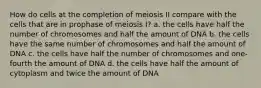 How do cells at the completion of meiosis II compare with the cells that are in prophase of meiosis I? a. the cells have half the number of chromosomes and half the amount of DNA b. the cells have the same number of chromosomes and half the amount of DNA c. the cells have half the number of chromosomes and one-fourth the amount of DNA d. the cells have half the amount of cytoplasm and twice the amount of DNA