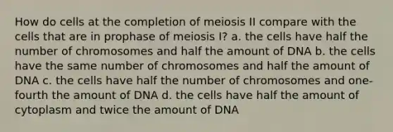 How do cells at the completion of meiosis II compare with the cells that are in prophase of meiosis I? a. the cells have half the number of chromosomes and half the amount of DNA b. the cells have the same number of chromosomes and half the amount of DNA c. the cells have half the number of chromosomes and one-fourth the amount of DNA d. the cells have half the amount of cytoplasm and twice the amount of DNA