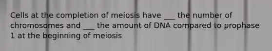 Cells at the completion of meiosis have ___ the number of chromosomes and ___ the amount of DNA compared to prophase 1 at the beginning of meiosis