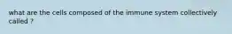 what are the cells composed of the immune system collectively called ?