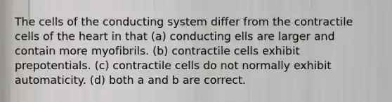 The cells of the conducting system differ from the contractile cells of the heart in that (a) conducting ells are larger and contain more myofibrils. (b) contractile cells exhibit prepotentials. (c) contractile cells do not normally exhibit automaticity. (d) both a and b are correct.