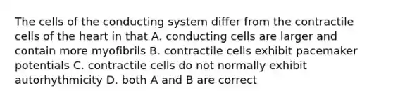 The cells of the conducting system differ from the contractile cells of the heart in that A. conducting cells are larger and contain more myofibrils B. contractile cells exhibit pacemaker potentials C. contractile cells do not normally exhibit autorhythmicity D. both A and B are correct