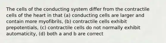 The cells of the conducting system differ from the contractile cells of the heart in that (a) conducting cells are larger and contain more myofibrils, (b) contractile cells exhibit prepotentials, (c) contractile cells do not normally exhibit automaticity, (d) both a and b are correct